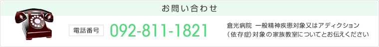 お問い合わせ 電話番号:092-811-1821 倉光病院 一般精神疾患対象又はアディクション(依存症)対象の家族教室についてとお伝えください