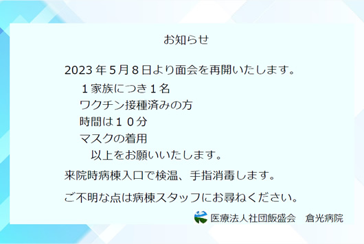 2023年5月8日より面会を再開いたします。1家族につき1名 ワクチン接種済みの方時間は10分 マスクの着用 以上をお願いいたします。来院時病棟入口で検温、手指消毒します。 ご不明な点は病棟スタッフにお尋ねください。 