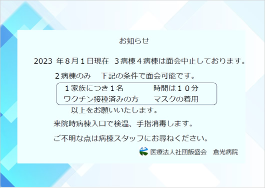 2023年８月１日現在 ３病棟４病棟は面会中止しております。 ２病棟のみ  下記の条件で面会可能です。 １家族につき１名   時間は１０分　/　ワクチン接種済みの方  マスクの着用　以上をお願いいたします。来院時病棟入口で検温、手指消毒します。 
ご不明な点は病棟スタッフにお尋ねください。 