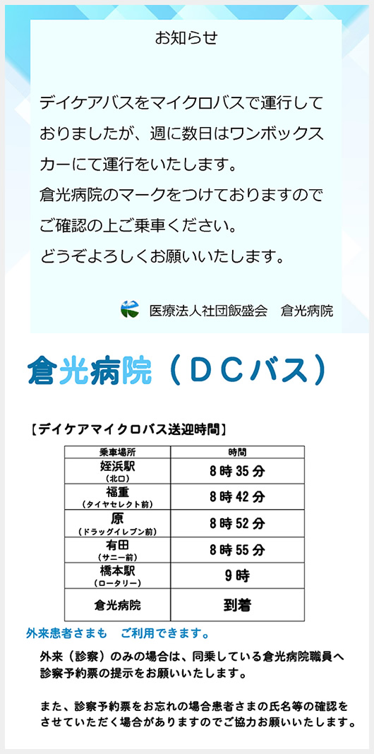 倉光病院（DCバス）【デイケアマイクロバス送迎時間】乗車場所/時間　姪浜駅（北口）/8時35分　福重（タイヤセレクト前）/8時42分　原（ドラッグイレブン前）/8時52分　有田（サニー前）/8時55分　橋本駅（ロータリー）/9時　倉光病院/到着　外来患者さまもご利用できます。外来（診察）のみの場合は、同乗している倉光病院職員へ診察予約票の提示をお願いいたします。また、診察予約票をお忘れの場合患者さまの氏名等の確認をさせていただく場合がありますのでご協力お願いいたします。 