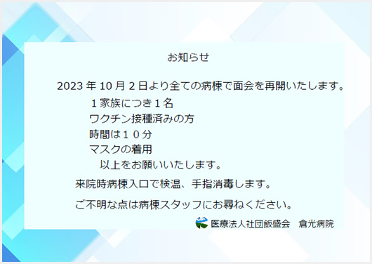 2023 年 10 月 2 日より全ての病棟で面会を再開いたします。１家族につき１名 
ワクチン接種済みの方時間は１０分 マスクの着用 以上をお願いいたします。来院時病棟入口で検温、手指消毒します。 ご不明な点は病棟スタッフにお尋ねください。 