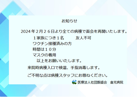 2024 年２月２６日より全ての病棟で面会を再開いたします。１家族につき１名 友人不可　ワクチン接種済みの方　時間は１０分　マスクの着用　以上をお願いいたします。来院時病棟入口で検温、手指消毒します。ご不明な点は病棟スタッフにお尋ねください。