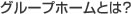 グループホームとは？